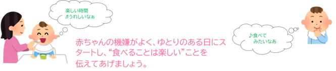 ちゃんの機嫌がよく、ゆとりのある日にスタートし、食べることは楽しいことを伝えてあげましょう。　