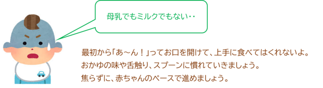 最初から「あ～ん！」ってお口を開けて、上手に食べてはくれないよ。 おかゆの味や舌触り、スプーンに慣れていきましょう。 焦らずに、赤ちゃんのペースで進めましょう。